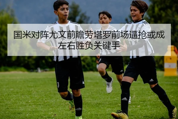 国米对阵尤文前瞻劳塔罗前场逼抢或成左右胜负关键手