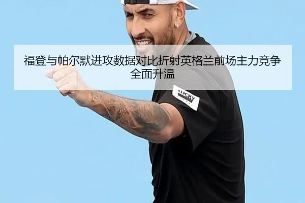 福登与帕尔默进攻数据对比折射英格兰前场主力竞争全面升温