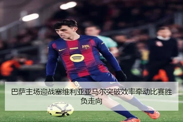 巴萨主场迎战塞维利亚亚马尔突破效率牵动比赛胜负走向